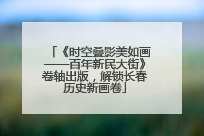 《时空叠影美如画——百年新民大街》卷轴出版，解锁长春历史新画卷