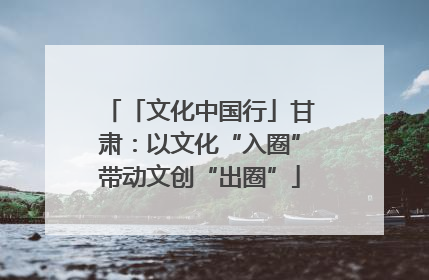 「文化中国行」甘肃：以文化“入圈”带动文创“出圈”