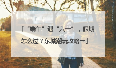 “端午”遇“六一”，假期怎么过？东城潮玩攻略→