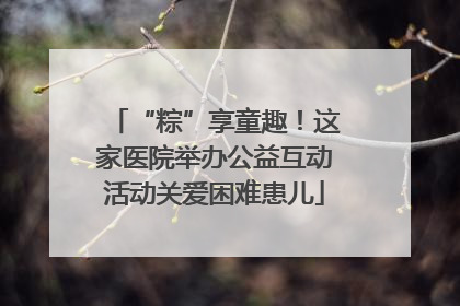 “粽”享童趣！这家医院举办公益互动活动关爱困难患儿