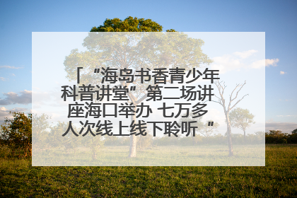 “海岛书香青少年科普讲堂”第二场讲座海口举办 七万多人次线上线下聆听“工匠精神”
