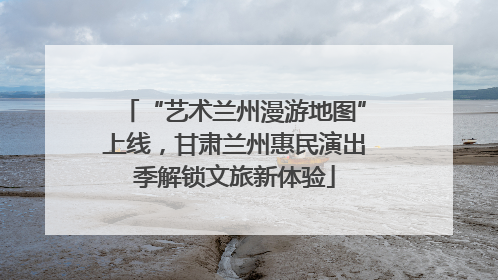 “艺术兰州漫游地图”上线，甘肃兰州惠民演出季解锁文旅新体验