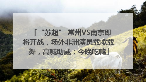 “苏超” 常州VS南京即将开战，场外非洲演员载歌载舞，高喊助威：今晚吃鸭