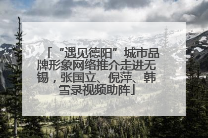 “遇见德阳”城市品牌形象网络推介走进无锡，张国立、倪萍、韩雪录视频助阵