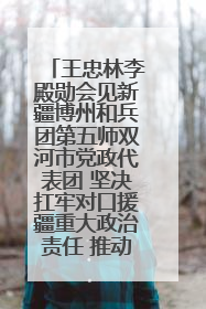 王忠林李殿勋会见新疆博州和兵团第五师双河市党政代表团 坚决扛牢对口援疆重大政治责任 推动双方实现优势互补务实合作