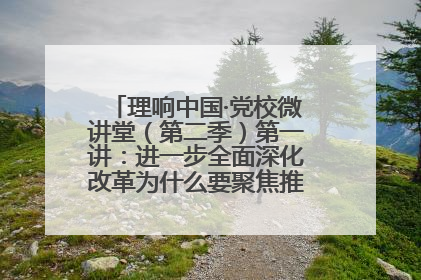 理响中国·党校微讲堂（第二季）第一讲：进一步全面深化改革为什么要聚焦推进中国式现代化