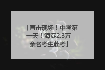 直击现场！中考第一天！海淀2.3万余名考生赴考