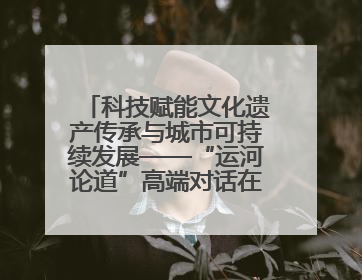 科技赋能文化遗产传承与城市可持续发展——“运河论道”高端对话在京举办