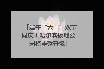 端午“六一”双节同庆！哈尔滨极地公园将重磅升级