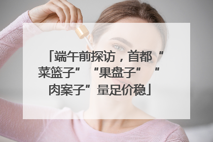 端午前探访，首都“菜篮子”“果盘子”“肉案子”量足价稳