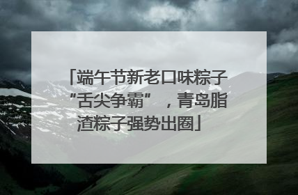 端午节新老口味粽子“舌尖争霸”，青岛脂渣粽子强势出圈