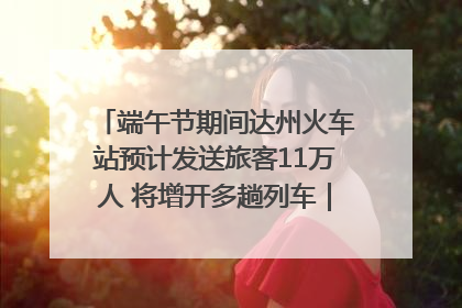 端午节期间达州火车站预计发送旅客11万人 将增开多趟列车｜网络中国节·端午