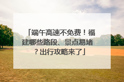 端午高速不免费！福建哪些路段、景点易堵？出行攻略来了