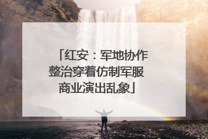红安：军地协作整治穿着仿制军服商业演出乱象
