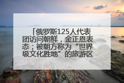 俄罗斯125人代表团访问朝鲜，金正恩表态；被朝方称为“世界级文化胜地”的旅游区，将首次接待俄游客