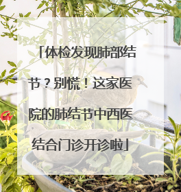 体检发现肺部结节？别慌！这家医院的肺结节中西医结合门诊开诊啦