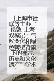 上海市社联等主办“伦敦-上海双城记：气候变化和绿色转型背景下的考古、历史和文化遗产”学术对话