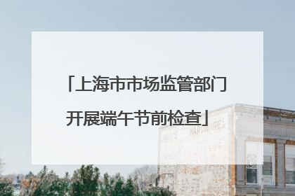 上海市市场监管部门开展端午节前检查