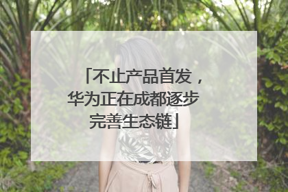不止产品首发，华为正在成都逐步完善生态链