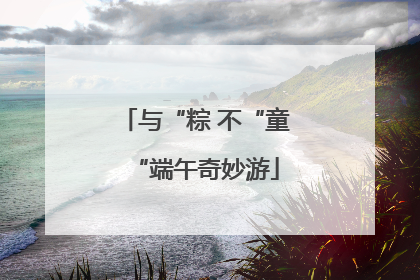 与“粽 不“童“端午奇妙游