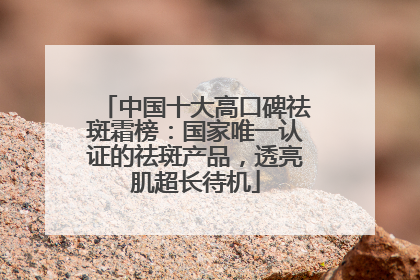 中国十大高口碑祛斑霜榜：国家唯一认证的祛斑产品，透亮肌超长待机