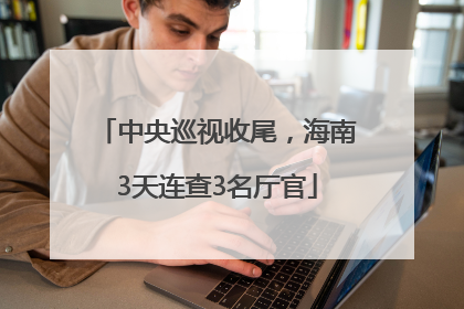 中央巡视收尾，海南3天连查3名厅官