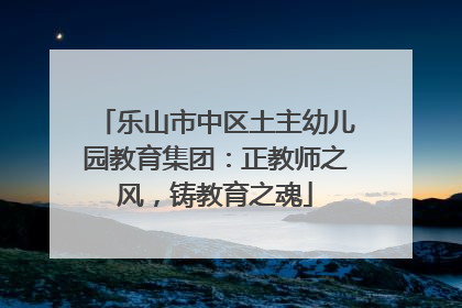 乐山市中区土主幼儿园教育集团：正教师之风，铸教育之魂