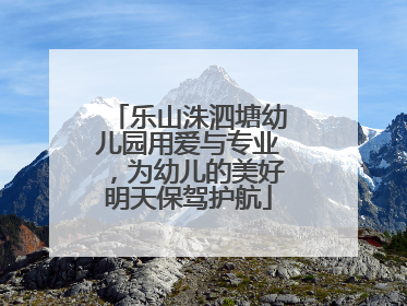 乐山洙泗塘幼儿园用爱与专业，为幼儿的美好明天保驾护航