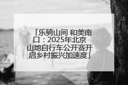 乐骑山间 和美南口：2025年北京山地自行车公开赛开启乡村振兴加速度