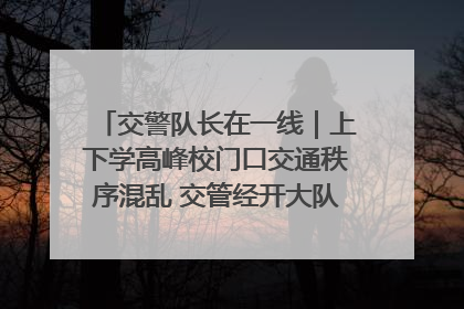 交警队长在一线｜上下学高峰校门口交通秩序混乱 交管经开大队多举措进行整治
