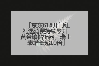 京东618开门红礼遇消费持续攀升 黄金镶钻饰品、瑞士表增长超10倍