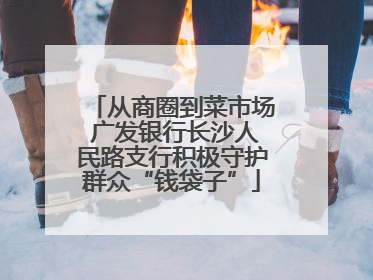从商圈到菜市场 广发银行长沙人民路支行积极守护群众“钱袋子”