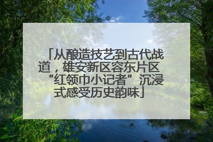 从酿造技艺到古代战道，雄安新区容东片区“红领巾小记者”沉浸式感受历史韵味