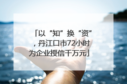 以“知”换“资”，丹江口市72小时为企业授信千万元