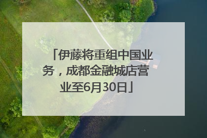 伊藤将重组中国业务，成都金融城店营业至6月30日