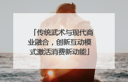 传统武术与现代商业融合，创新互动模式激活消费新动能