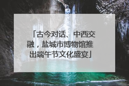 古今对话、中西交融，盐城市博物馆推出端午节文化盛宴