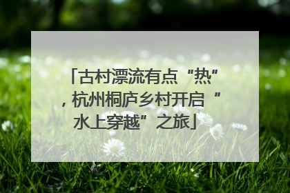 古村漂流有点“热”，杭州桐庐乡村开启“水上穿越”之旅
