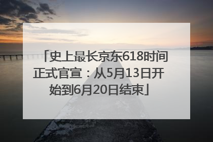史上最长京东618时间正式官宣：从5月13日开始到6月20日结束