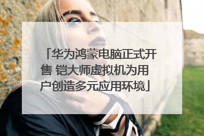 华为鸿蒙电脑正式开售 铠大师虚拟机为用户创造多元应用环境