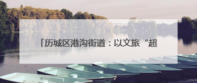 历城区港沟街道：以文旅“超链接”激活全域旅游新生态