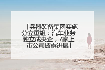 兵器装备集团实施分立重组：汽车业务独立成央企，7家上市公司披露进展