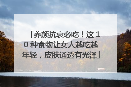 养颜抗衰必吃！这 10 种食物让女人越吃越年轻，皮肤通透有光泽