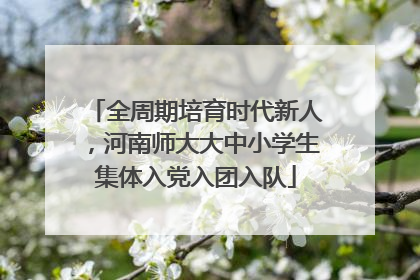 全周期培育时代新人，河南师大大中小学生集体入党入团入队