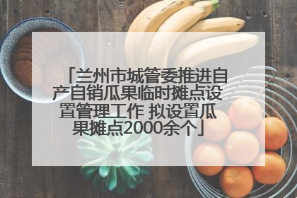 兰州市城管委推进自产自销瓜果临时摊点设置管理工作 拟设置瓜果摊点2000余个