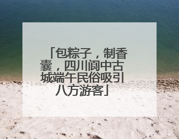 包粽子，制香囊，四川阆中古城端午民俗吸引八方游客