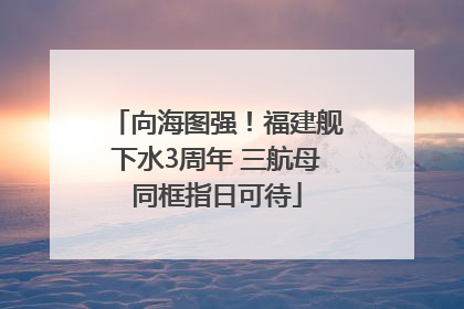 向海图强！福建舰下水3周年 三航母同框指日可待