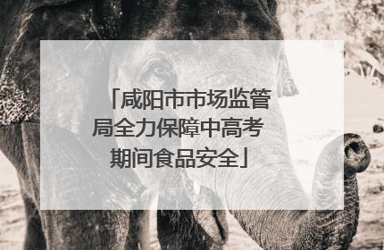咸阳市市场监管局全力保障中高考期间食品安全