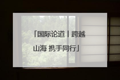 国际论道丨跨越山海 携手同行