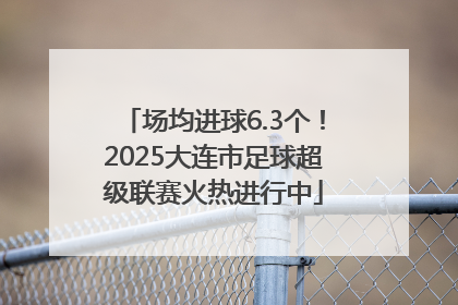 场均进球6.3个！2025大连市足球超级联赛火热进行中
